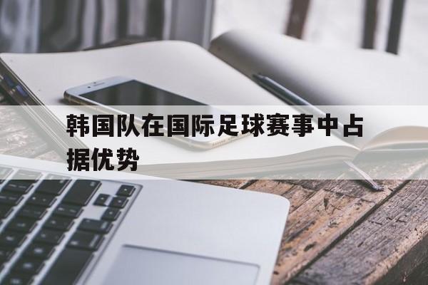 球盟会官网-韩国队在国际足球赛事中占据优势的是